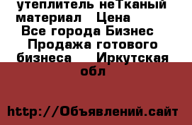 утеплитель неТканый материал › Цена ­ 100 - Все города Бизнес » Продажа готового бизнеса   . Иркутская обл.